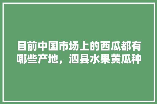 目前中国市场上的西瓜都有哪些产地，泗县水果黄瓜种植面积多少亩。 畜牧养殖