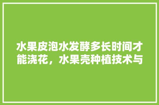 水果皮泡水发酵多长时间才能浇花，水果壳种植技术与管理。 土壤施肥