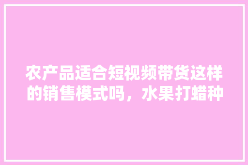 农产品适合短视频带货这样的销售模式吗，水果打蜡种植视频教程。 水果种植