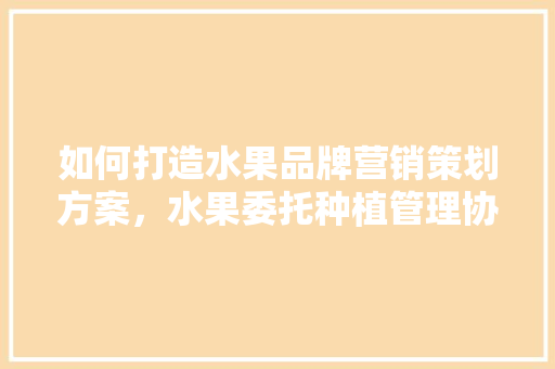 如何打造水果品牌营销策划方案，水果委托种植管理协议怎么写。 蔬菜种植