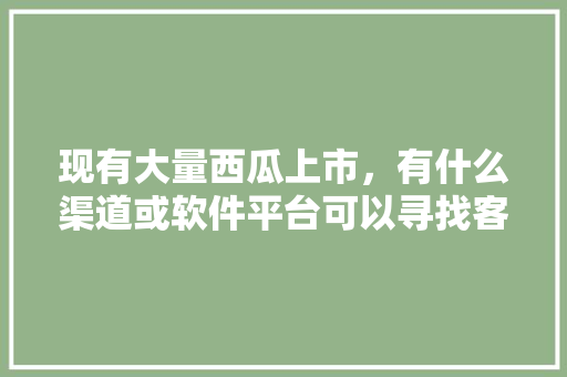 现有大量西瓜上市，有什么渠道或软件平台可以寻找客商，谢谢，锡盟水果种植地图高清。 畜牧养殖