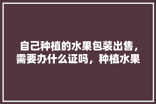 自己种植的水果包装出售，需要办什么证吗，种植水果要什么证照才能种植。 家禽养殖