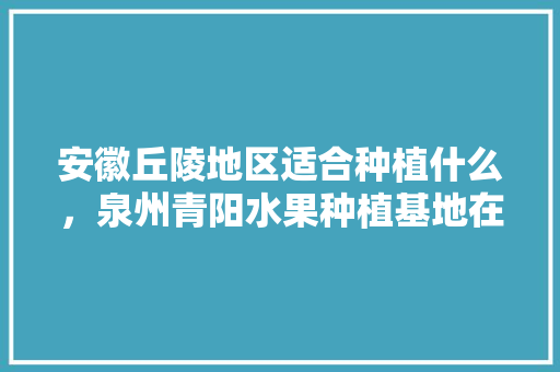 安徽丘陵地区适合种植什么，泉州青阳水果种植基地在哪里。 水果种植