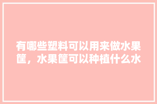 有哪些塑料可以用来做水果筐，水果筐可以种植什么水果呢。 水果种植