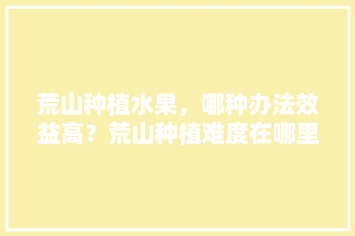 荒山种植水果，哪种办法效益高？荒山种植难度在哪里，哪些水果种植结果快呢。 家禽养殖