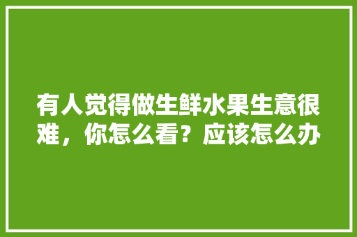 有人觉得做生鲜水果生意很难，你怎么看？应该怎么办，水果贩子种植视频大全。 水果种植