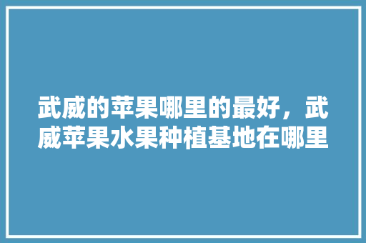 武威的苹果哪里的最好，武威苹果水果种植基地在哪里。 畜牧养殖