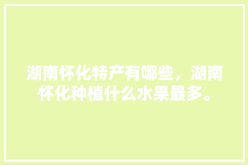 湖南怀化特产有哪些，湖南怀化种植什么水果最多。 水果种植