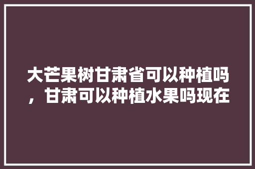 大芒果树甘肃省可以种植吗，甘肃可以种植水果吗现在。 土壤施肥