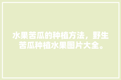 水果苦瓜的种植方法，野生苦瓜种植水果图片大全。 土壤施肥