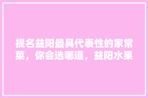 提名益阳最具代表性的家常菜，你会选哪道，益阳水果黄瓜种植基地在哪里。 土壤施肥