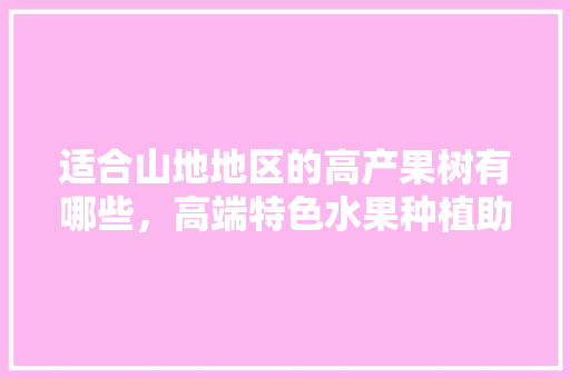 适合山地地区的高产果树有哪些，高端特色水果种植助农增收。 水果种植