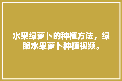 水果绿萝卜的种植方法，绿脆水果萝卜种植视频。 畜牧养殖