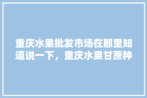 重庆水果批发市场在那里知道说一下，重庆水果甘蔗种植面积多少亩。 蔬菜种植