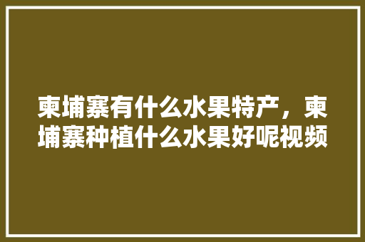 柬埔寨有什么水果特产，柬埔寨种植什么水果好呢视频。 水果种植