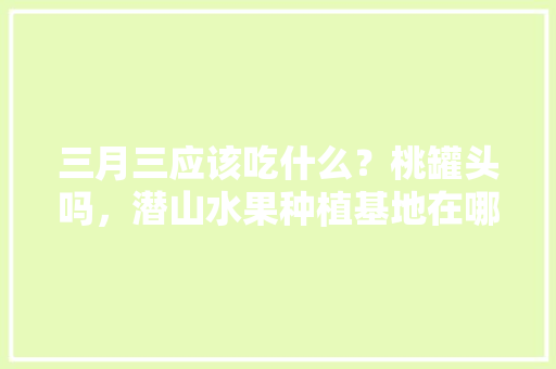 三月三应该吃什么？桃罐头吗，潜山水果种植基地在哪里。 水果种植