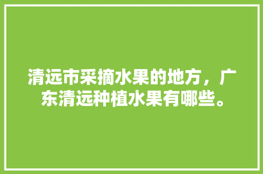 清远市采摘水果的地方，广东清远种植水果有哪些。 土壤施肥