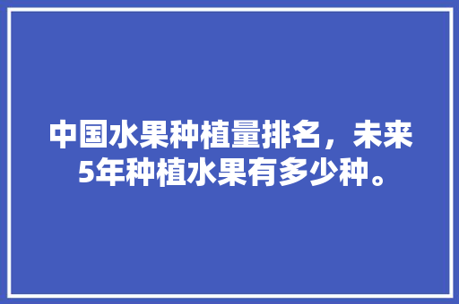 中国水果种植量排名，未来5年种植水果有多少种。 水果种植