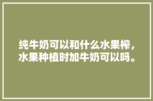 纯牛奶可以和什么水果榨，水果种植时加牛奶可以吗。 家禽养殖