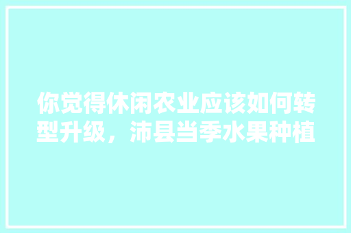 你觉得休闲农业应该如何转型升级，沛县当季水果种植基地。 家禽养殖