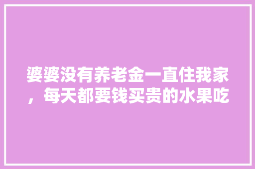 婆婆没有养老金一直住我家，每天都要钱买贵的水果吃，该怎么办，婆婆在家种植水果的说说。 土壤施肥