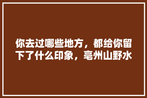 你去过哪些地方，都给你留下了什么印象，亳州山野水果种植基地在哪里。 畜牧养殖