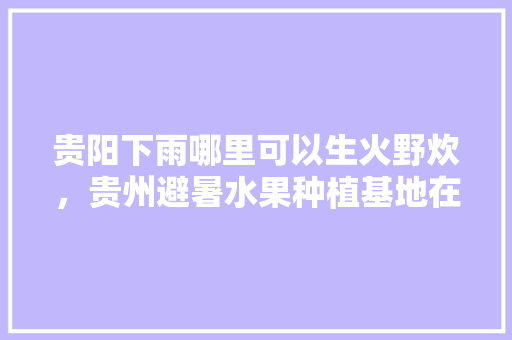 贵阳下雨哪里可以生火野炊，贵州避暑水果种植基地在哪里。 家禽养殖