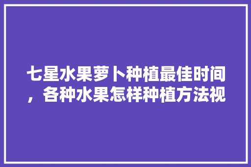 七星水果萝卜种植最佳时间，各种水果怎样种植方法视频。 七星水果萝卜种植最佳时间，各种水果怎样种植方法视频。 水果种植