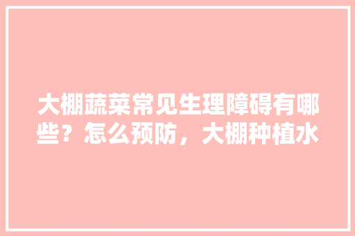 大棚蔬菜常见生理障碍有哪些？怎么预防，大棚种植水果危害有哪些。 畜牧养殖