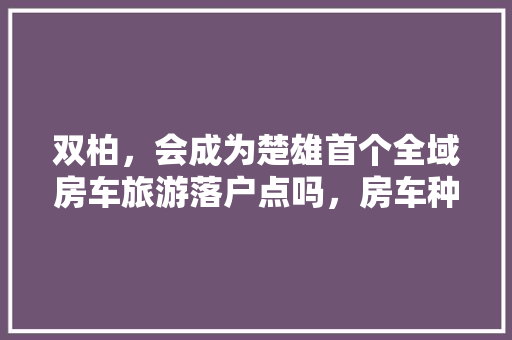 双柏，会成为楚雄首个全域房车旅游落户点吗，房车种菜。 土壤施肥