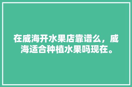 在威海开水果店靠谱么，威海适合种植水果吗现在。 在威海开水果店靠谱么，威海适合种植水果吗现在。 水果种植