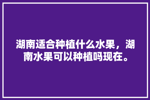 湖南适合种植什么水果，湖南水果可以种植吗现在。 蔬菜种植