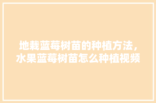 地栽蓝莓树苗的种植方法，水果蓝莓树苗怎么种植视频。 水果种植