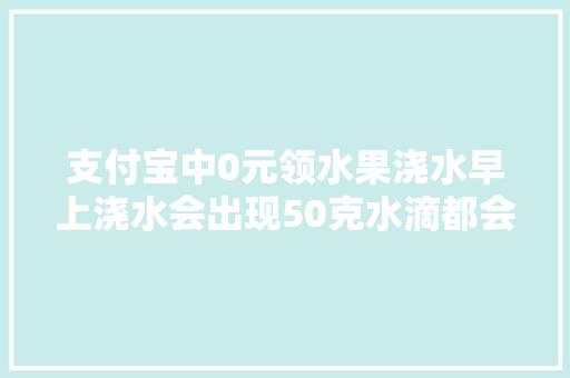 支付宝中0元领水果浇水早上浇水会出现50克水滴都会怎样出现，种植水果蔬菜浇水方法视频。 土壤施肥