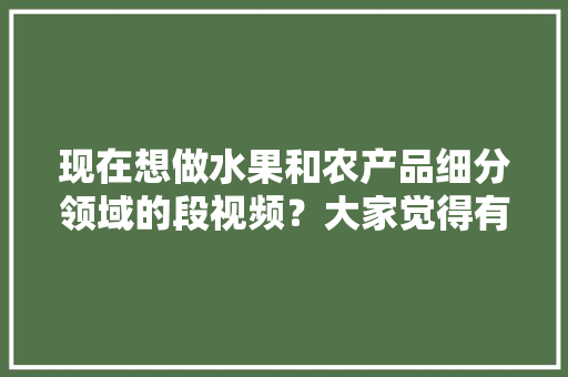 现在想做水果和农产品细分领域的段视频？大家觉得有前景吗，多种水果种植视频播放大全。 蔬菜种植