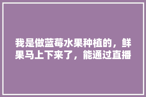 我是做蓝莓水果种植的，鲜果马上下来了，能通过直播进行销售吗？会有人购买吗，水果种植加工销售情况怎么写。 畜牧养殖