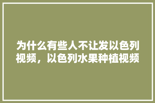 为什么有些人不让发以色列视频，以色列水果种植视频大全集。 水果种植