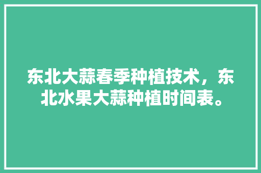 东北大蒜春季种植技术，东北水果大蒜种植时间表。 水果种植