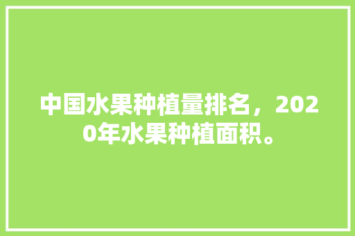 中国水果种植量排名，2020年水果种植面积。 蔬菜种植