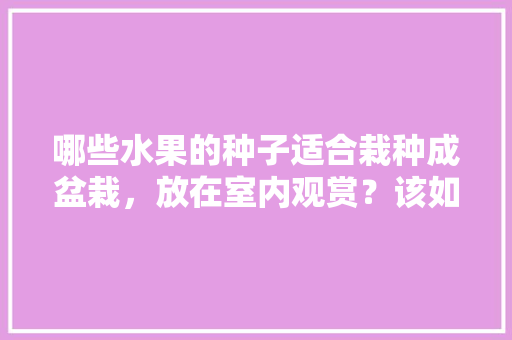 哪些水果的种子适合栽种成盆栽，放在室内观赏？该如何养护，室内水果种植种类有哪些。 土壤施肥