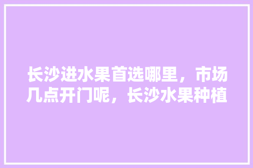 长沙进水果首选哪里，市场几点开门呢，长沙水果种植基地地址在哪里。 土壤施肥