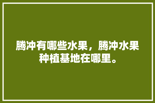 腾冲有哪些水果，腾冲水果种植基地在哪里。 水果种植