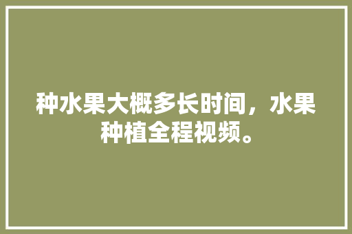 种水果大概多长时间，水果种植全程视频。 水果种植