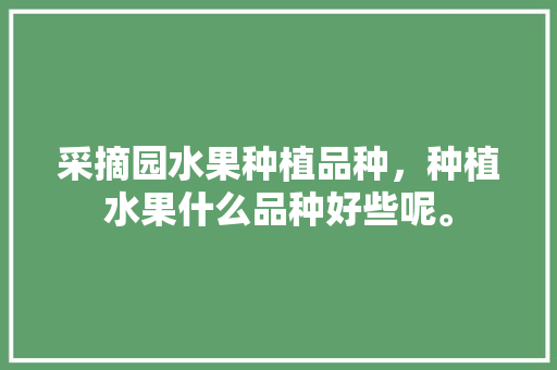 采摘园水果种植品种，种植水果什么品种好些呢。 土壤施肥