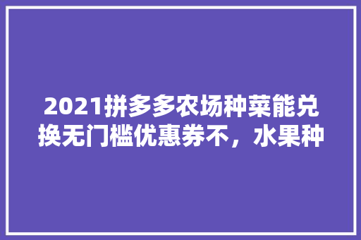 2021拼多多农场种菜能兑换无门槛优惠券不，水果种植门槛图片。 水果种植