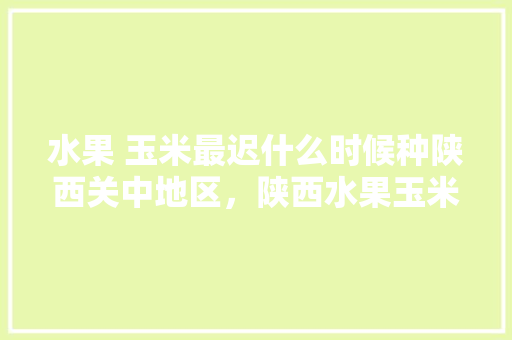 水果 玉米最迟什么时候种陕西关中地区，陕西水果玉米的种植时间。 蔬菜种植