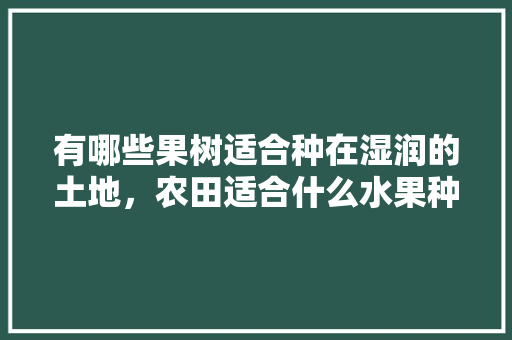 有哪些果树适合种在湿润的土地，农田适合什么水果种植呢。 水果种植