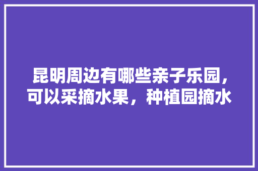 昆明周边有哪些亲子乐园，可以采摘水果，种植园摘水果图片。 昆明周边有哪些亲子乐园，可以采摘水果，种植园摘水果图片。 畜牧养殖