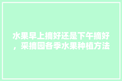 水果早上摘好还是下午摘好，采摘园各季水果种植方法。 土壤施肥