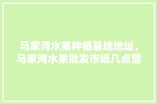 马家湾水果种植基地地址，马家湾水果批发市场几点营业。 马家湾水果种植基地地址，马家湾水果批发市场几点营业。 水果种植